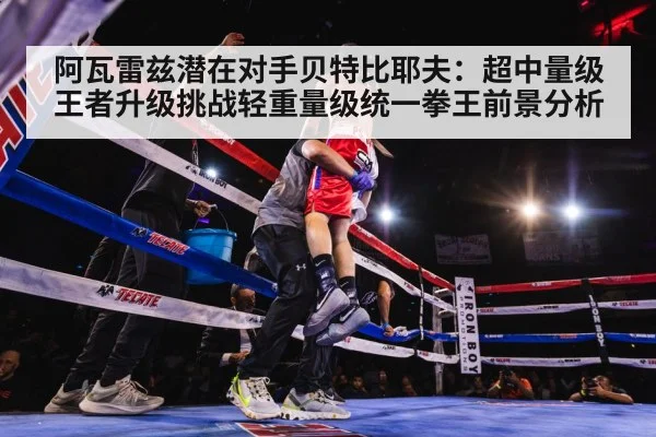 阿瓦雷兹潜在对手贝特比耶夫:超中量级王者升级挑战轻重量级统一拳王前景分析